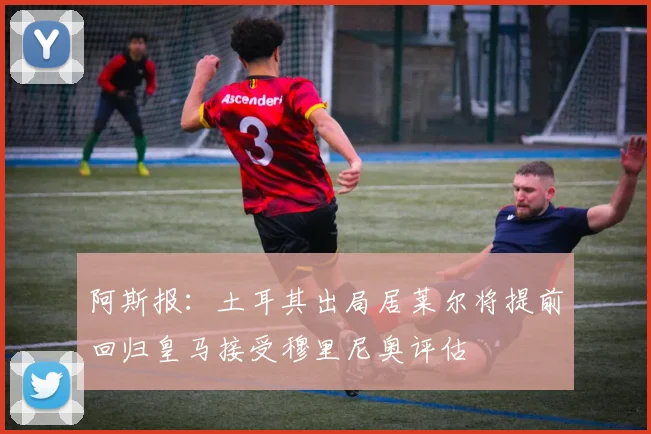 阿斯报：土耳其出局居莱尔将提前回归皇马接受穆里尼奥评估