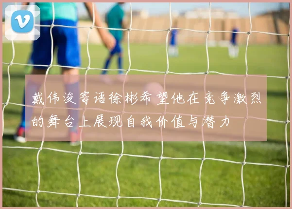 戴伟浚寄语徐彬希望他在竞争激烈的舞台上展现自我价值与潜力