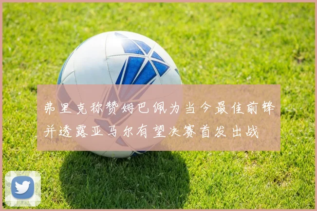 弗里克称赞姆巴佩为当今最佳前锋并透露亚马尔有望决赛首发出战