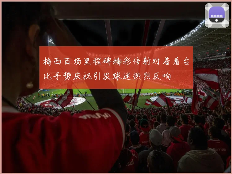梅西百场里程碑精彩传射对着看台比手势庆祝引发球迷热烈反响