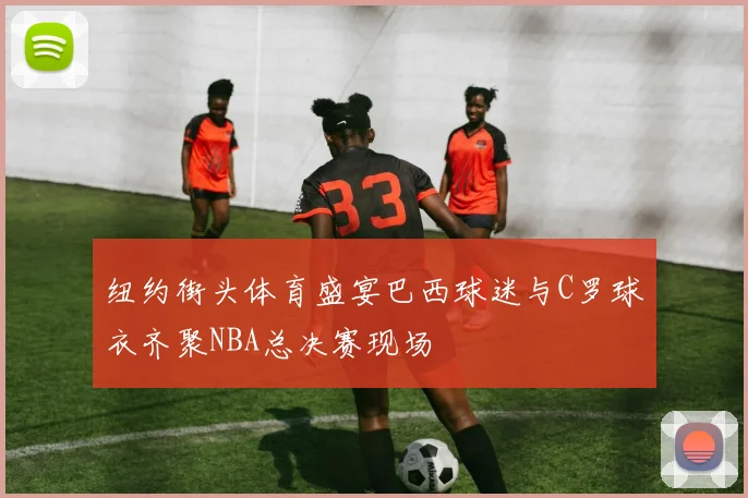 纽约街头体育盛宴巴西球迷与C罗球衣齐聚NBA总决赛现场