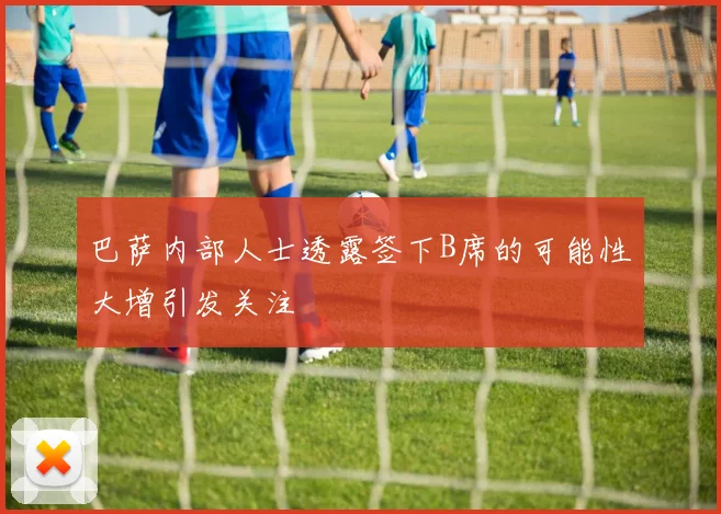 巴萨内部人士透露签下B席的可能性大增引发关注