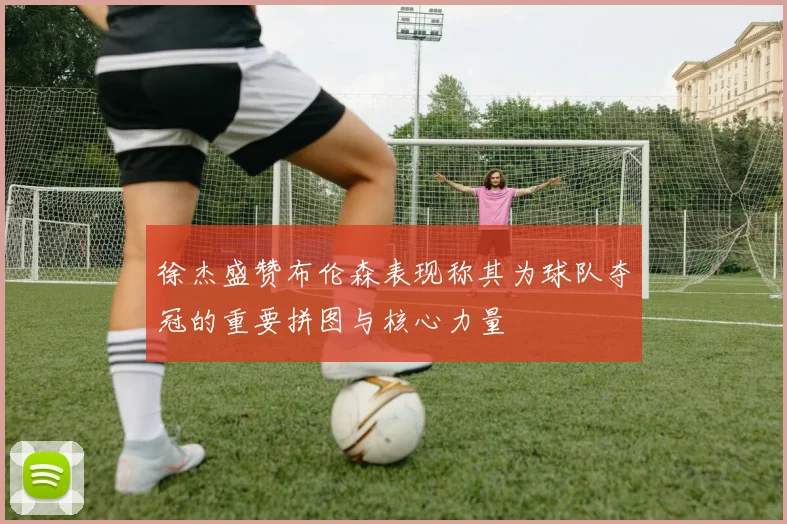 徐杰盛赞布伦森表现称其为球队夺冠的重要拼图与核心力量
