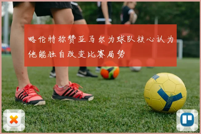 略伦特称赞亚马尔为球队核心认为他能独自改变比赛局势