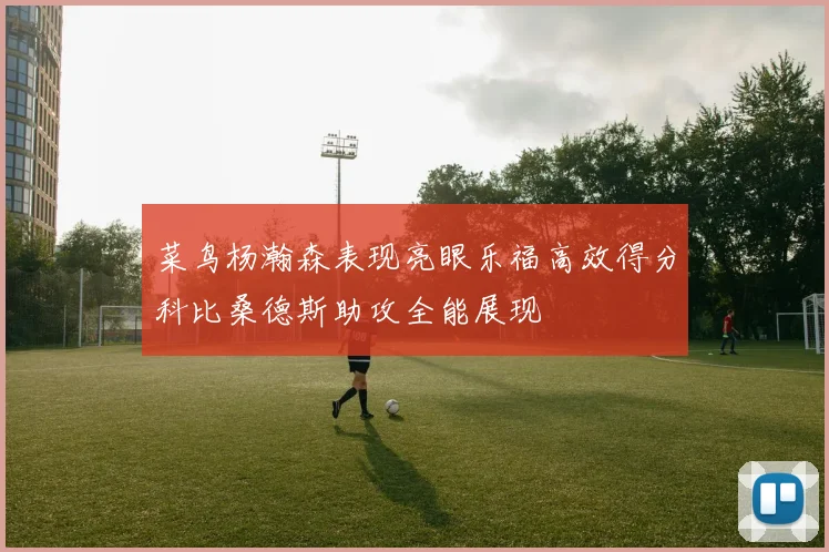 菜鸟杨瀚森表现亮眼乐福高效得分科比桑德斯助攻全能展现