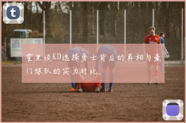霍里谈KD选择勇士背后的真相与豪门球队的实力对比