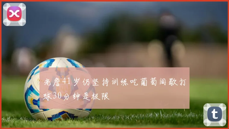 老詹41岁仍坚持训练吃葡萄间歇打球30分钟是极限