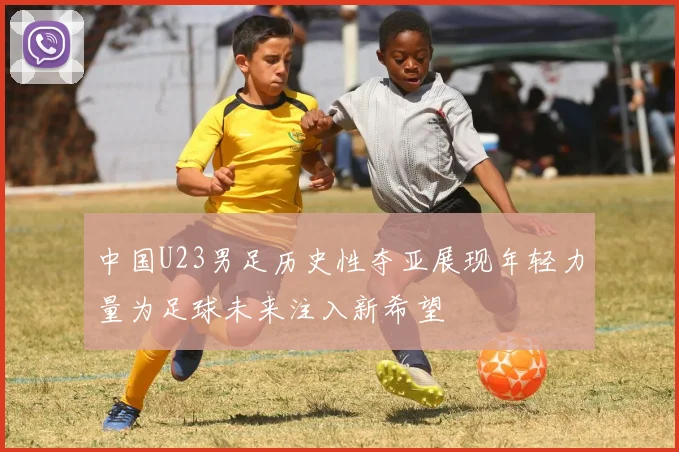 中国U23男足历史性夺亚展现年轻力量为足球未来注入新希望