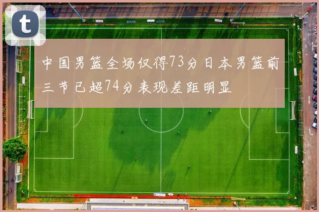 中国男篮全场仅得73分日本男篮前三节已超74分表现差距明显