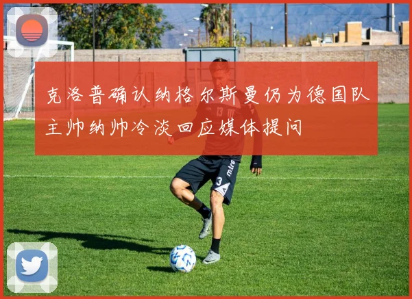 克洛普确认纳格尔斯曼仍为德国队主帅纳帅冷淡回应媒体提问