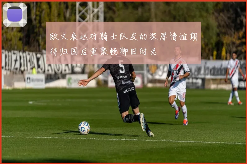 欧文表达对骑士队友的深厚情谊期待归国后重聚畅聊旧时光