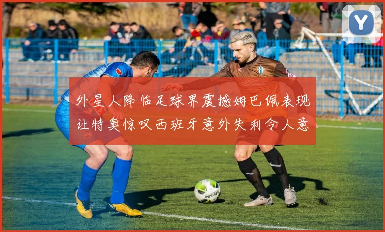 外星人降临足球界震撼姆巴佩表现让特奥惊叹西班牙意外失利令人意外