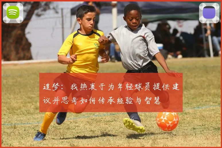 追梦：我热衷于为年轻球员提供建议并思考如何传承经验与智慧