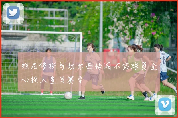维尼修斯与切尔西传闻不实球员全心投入皇马赛季