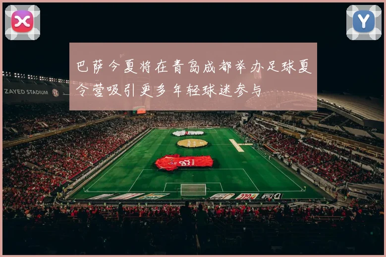 巴萨今夏将在青岛成都举办足球夏令营吸引更多年轻球迷参与