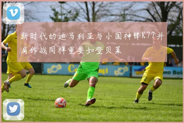 新时代的迪马利亚与小国神锋K77并肩作战同样重要如登贝莱