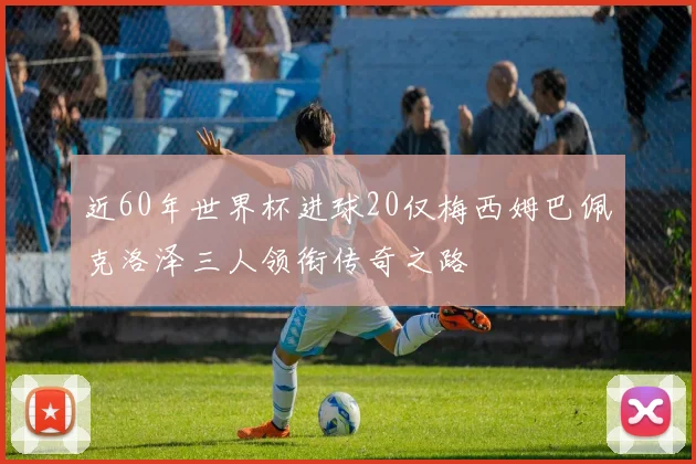 近60年世界杯进球20仅梅西姆巴佩克洛泽三人领衔传奇之路