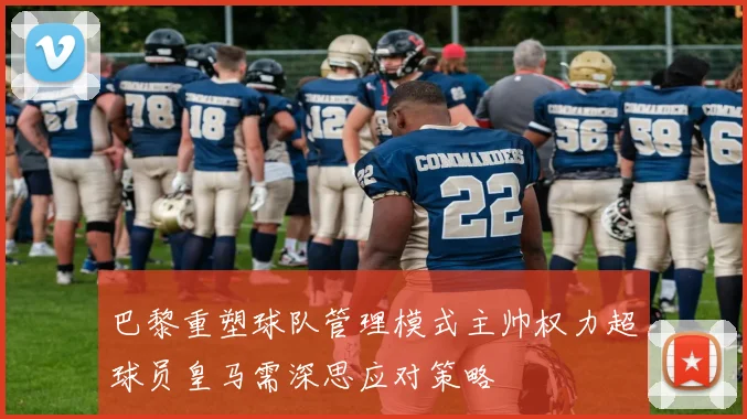 巴黎重塑球队管理模式主帅权力超球员皇马需深思应对策略