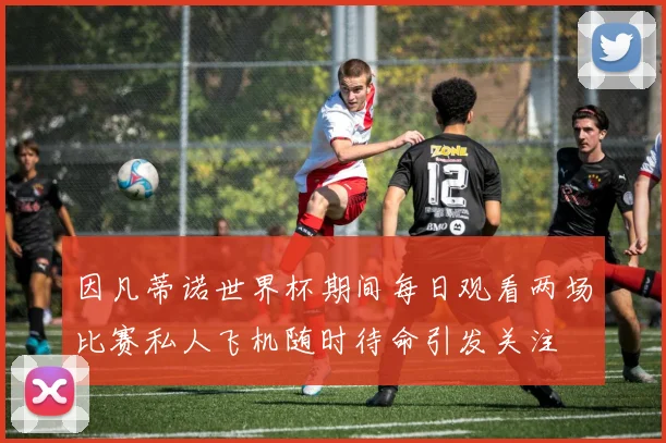 因凡蒂诺世界杯期间每日观看两场比赛私人飞机随时待命引发关注