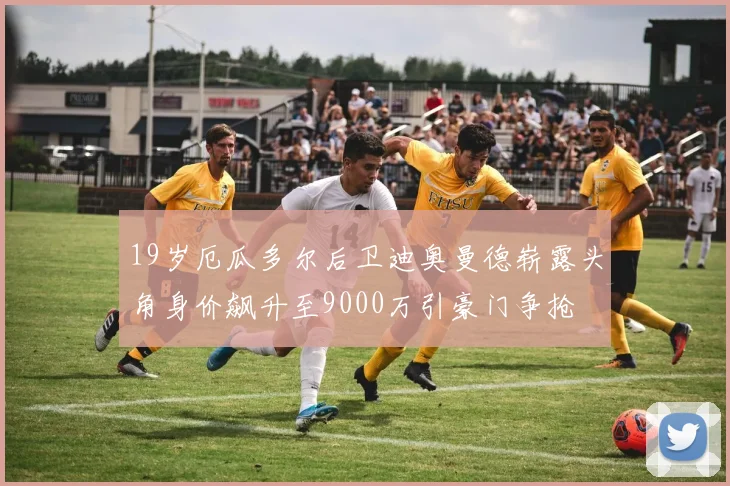 19岁厄瓜多尔后卫迪奥曼德崭露头角身价飙升至9000万引豪门争抢