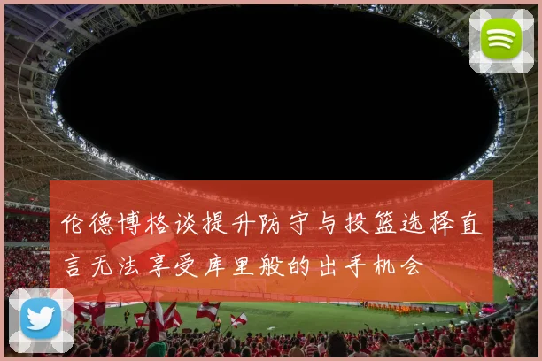 伦德博格谈提升防守与投篮选择直言无法享受库里般的出手机会