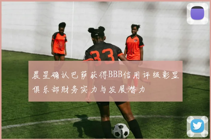 晨星确认巴萨获得BBB信用评级彰显俱乐部财务实力与发展潜力
