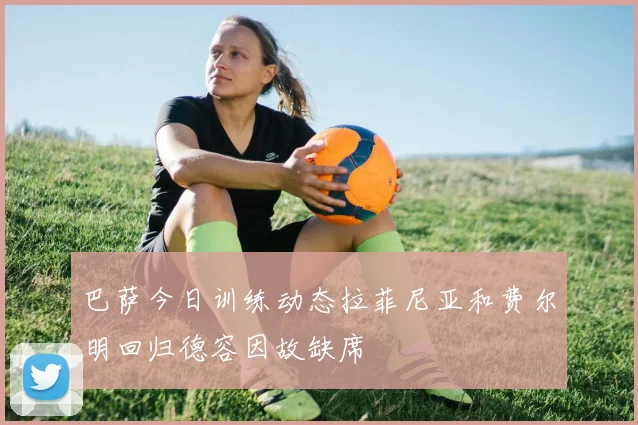 巴萨今日训练动态拉菲尼亚和费尔明回归德容因故缺席
